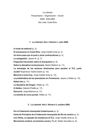 La Libertad
Pensamiento – Organización – Acción
ISSN: 1659-388X
San José, Costa Rica

1. La Libertad. Año I. Número 1, julio 2006.

A modo de editorial (p. 2).
El anarquismo en Costa Rica. Jorge Castillo Arias (p. 3).
Un breve paso por el punk y otras contraculturas (p. 5).
La autogestión. Jipsam R. (p. 7).
Preguntas frecuentes sobre el anarquismo (p. 8).
Sobre la disciplina revolucionaria. Nestor Makhno (p. 11).
La estrategia de los sectores dominantes para aprobar el TLC ¿está
oculta? Esperanza Tasies Castro (p. 12).
Memoria y lucha hoy. Jorge Castillo Arias (p. 12).
La problemática de los pescadores en Puntarenas. Jipsam y Walter (p. 15).
Nóbel rata (p. 17).
La disciplina del dragón. Walter (p. 17).
A Galileo. Heberto Padilla (p. 17).
Denuncia. Jorge Debravo (p. 17).
La estrella de cinco puntas. Walter (p. 17).

2. La Libertad. Año I. Número 2, octubre 2006.

Por la Federación Anarquista Costarricense (p. 2).
Carta de Principios de la Federación Anarquista de Río de Janeiro (p. 3).
Los Chiles, un ejemplo de resistencia al TLC. Jorge Castillo Arias (p. 5).
Movimiento sindical, movimiento social y T.L.C. Walter González (p. 8).

 