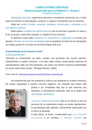 CURSO TUTORES VIRTUALES
                      Material preparado para el Módulo 4 – Grupo 1
                                          Por Marcelo Carrillo Olivier

      Habilidades docentes, experiencia docente en enseñanza presencial, ser un líder
capaz de conducir el aprendizaje y sostener y explicar el contenido que se presenta.
      Debe ser cordial, amable, accesible, alentador, comunicador, interesado en lo
que aporta el alumno.
      Debe poseer competencias administrativas que le permitan organizar su tarea y
la de su grupo y sobe todo manejar un registro de sus alumnos.
      El docente virtual debe mantener un compromiso y dedicación a la tarea que
ejecuta. Manejar los recursos tecnológicos con el propósito de dominar las estrategias
de trabajo grupal en una sala virtual (tecnologías Web 2.0).


El aprendizaje en el entorno virtual
¿Cómo aprendemos?
“Aprende es comprender, es decir, recoger una porciones del mundo exterior,
integrándolas a nuestro universo y de este modo vamos construyendo sistemas de
representación cada vez más perfectos, los cuales nos ofrecen mayores posibilidades
de acción sobre este mundo” [Philippe Meirieu, 2009].


Enlace sugerido: http://www.meirieu.com/ARTICLES/tres_momentos.pdf



      Las experiencias que nos presenta la vida se van grabando en nuestra memoria,
las vamos integrando a nuestro universo cognitivo, sin importar que hayan sido
                             gratas o no. Aristóteles dijo que lo que tenemos que
                             aprender, lo aprendemos haciendo, esto es el dogma del
                             aprendizaje significativo.


                             Lo que se memoriza se olvida. Esto es un hecho, lo que no
                             proviene de la experiencia propia se olvida rápidamente.
                             El aprendizaje está, además, íntimamente relacionado con
                             el cómo se aprende.
                             A esta altura, el lector, comprenderá que no se aprende
                             escuchando a un profesor ni tampoco leyendo una


                                                                                 Pág. 10
 