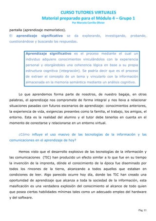 CURSO TUTORES VIRTUALES
                    Material preparado para el Módulo 4 – Grupo 1
                                           Por Marcelo Carrillo Olivier

pantalla (aprendizaje memorístico).
El   aprendizaje    significativo     se     da    explorando,            investigando,   probando,
cuestionándose y buscando las respuestas.


          Aprendizaje significativo es el proceso mediante el cual un
          individuo adquiere conocimientos vinculándolos con la experiencia
          personal y otorgándoles una coherencia lógica en base a su propia
          estructura cognitiva (integración). Se podría decir que es el proceso
          de extraer el concepto de un tema y vincularlo con la información
          almacenada en la memoria semántica mediante un análisis cognitivo.


      Lo que aprendemos forma parte de nosotros, de nuestro bagaje, en otras
palabras, el aprendizaje nos compromete de forma integral y nos lleva a relacionar
situaciones pasadas con futuros escenarios de aprendizaje: conocimientos anteriores,
la experiencia de vida, exigencias presentes como la familia, el trabajo, los amigos, el
entorno. Esta es la realidad del alumno y el tutor debe tenerlos en cuenta en el
momento de conectarse y relacionarse en un entorno virtual.


      ¿Cómo influye el uso masivo de las tecnologías de la información y las
comunicaciones en el aprendizaje de hoy?


      Hemos visto que el desarrollo explosivo de las tecnologías de la información y
las comunicaciones (TIC) han producido un efecto similar a lo que fue en su tiempo
la invención de la imprenta, dónde el conocimiento de la época fue diseminado por
todos los rincones de la tierra, alcanzando a todos aquellos que estaban en
condiciones de leer. Algo parecido ocurre hoy día, donde las TIC han creado una
oportunidad de aprendizaje que alcanza a toda la sociedad de la información, esta
masificación es una verdadera explosión del conocimiento al alcance de todo quien
que posea ciertas habilidades mínimas tales como un adecuado empleo del hardware
y del software.


                                                                                              Pág. 11
 