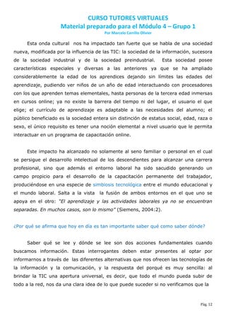 CURSO TUTORES VIRTUALES
                    Material preparado para el Módulo 4 – Grupo 1
                                        Por Marcelo Carrillo Olivier

     Esta onda cultural nos ha impactado tan fuerte que se habla de una sociedad
nueva, modificada por la influencia de las TIC: la sociedad de la información, sucesora
de la sociedad industrial y de la sociedad preindustrial.              Esta sociedad posee
características especiales y diversas a las anteriores ya que se ha ampliado
considerablemente la edad de los aprendices dejando sin límites las edades del
aprendizaje, pudiendo ver niños de un año de edad interactuando con procesadores
con los que aprenden temas elementales, hasta personas de la tercera edad inmersas
en cursos online; ya no existe la barrera del tiempo ni del lugar, el usuario el que
elige; el currículo de aprendizaje es adaptable a las necesidades del alumno; el
público beneficiado es la sociedad entera sin distinción de estatus social, edad, raza o
sexo, el único requisito es tener una noción elemental a nivel usuario que le permita
interactuar en un programa de capacitación online.


     Este impacto ha alcanzado no solamente al seno familiar o personal en el cual
se persigue el desarrollo intelectual de los descendientes para alcanzar una carrera
profesional, sino que además el entorno laboral ha sido sacudido generando un
campo propicio para el desarrollo de la capacitación permanente del trabajador,
produciéndose en una especie de simbiosis tecnológica entre el mundo educacional y
el mundo laboral. Salta a la vista    la fusión de ambos entornos en el que uno se
apoya en el otro: “El aprendizaje y las actividades laborales ya no se encuentran
separadas. En muchos casos, son lo mismo” (Siemens, 2004:2).


¿Por qué se afirma que hoy en día es tan importante saber qué como saber dónde?


     Saber qué se lee y dónde se lee son dos acciones fundamentales cuando
buscamos información. Estas interrogantes deben estar presentes al optar por
informarnos a través de las diferentes alternativas que nos ofrecen las tecnologías de
la información y la comunicación, y la respuesta del porqué es muy sencilla: al
brindar la TIC una apertura universal, es decir, que todo el mundo pueda subir de
todo a la red, nos da una clara idea de lo que puede suceder si no verificamos que la



                                                                                     Pág. 12
 