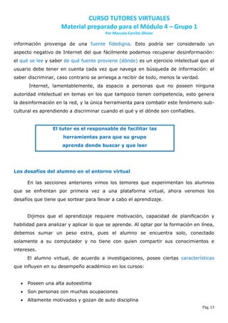 CURSO TUTORES VIRTUALES
                     Material preparado para el Módulo 4 – Grupo 1
                                        Por Marcelo Carrillo Olivier

información provenga de una fuente fidedigna. Esto podría ser considerado un
aspecto negativo de Internet del que fácilmente podemos recuperar desinformación:
el qué se lee y saber de qué fuente proviene (dónde) es un ejercicio intelectual que el
usuario debe tener en cuenta cada vez que navega en búsqueda de información: el
saber discriminar, caso contrario se arriesga a recibir de todo, menos la verdad.
       Internet, lamentablemente, da espacio a personas que no poseen ninguna
autoridad intelectual en temas en los que tampoco tienen competencia, esto genera
la desinformación en la red, y la única herramienta para combatir este fenómeno sub-
cultural es aprendiendo a discriminar cuando el qué y el dónde son confiables.


                 El tutor es el responsable de facilitar las
                     herramientas para que su grupo
                     aprenda donde buscar y que leer




Los desafíos del alumno en el entorno virtual

       En las secciones anteriores vimos los temores que experimentan los alumnos
que se enfrentan por primera vez a una plataforma virtual, ahora veremos los
desafíos que tiene que sortear para llevar a cabo el aprendizaje.


       Dijimos que el aprendizaje requiere motivación, capacidad de planificación y
habilidad para analizar y aplicar lo que se aprende. Al optar por la formación en línea,
debemos sumar un peso extra, pues el alumno se encuentra solo, conectado
solamente a su computador y no tiene con quien compartir sus conocimientos e
intereses.
       El alumno virtual, de acuerdo a investigaciones, posee ciertas características
que influyen en su desempeño académico en los cursos:


      Poseen una alta autoestima
      Son personas con muchas ocupaciones
      Altamente motivados y gozan de auto disciplina
                                                                                    Pág. 13
 
