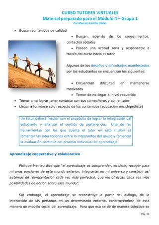 CURSO TUTORES VIRTUALES
                    Material preparado para el Módulo 4 – Grupo 1
                                       Por Marcelo Carrillo Olivier

     Buscan contenidos de calidad
                                       Buscan,        además         de   los    conocimientos,
                                   contactos sociales
                                       Poseen una actitud seria y responsable a
                                   través del curso hacia el tutor


                                   Algunos de los desafíos y dificultades manifestados
                                   por los estudiantes se encuentran los siguientes:


                                       Encuentran           dificultad      en     mantenerse
                                   motivados
                                       Temor de no llegar al nivel requerido
     Temor a no lograr tener contacto con sus compañeros y con el tutor
     Llegar a formarse solo respecto de los contenidos (educación enciclopedista)


      Un tutor deberá mediar con el propósito de lograr la integración del
      estudiante y afianzar el sentido de pertenencia.                 Una de las
      herramientas con las que cuenta el tutor en esta misión es
      fomentar las interacciones entre lo integrantes del grupo y fomentar
      la evaluación continua del proceso individual de aprendizaje.


Aprendizaje cooperativo y colaborativo


      Philippe Meirieu dice que “el aprendizaje es comprender, es decir, recoger para
mi unas porciones de este mundo exterior, integrarlas en mi universo y construir así
sistemas de representación cada vez más perfectos, que me ofrezcan cada vez más
posibilidades de acción sobre este mundo”.


      Sin embargo, el aprendizaje se reconstruye a partir del diálogo, de la
interacción de las personas en un determinado entorno, construyéndose de esta
manera un modelo social del aprendizaje. Para que eso se dé de manera colectiva se

                                                                                           Pág. 14
 