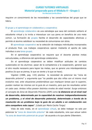 CURSO TUTORES VIRTUALES
                     Material preparado para el Módulo 4 – Grupo 1
                                        Por Marcelo Carrillo Olivier

requiere un conocimiento de las necesidades y las características del grupo que se
lidera.


El grupo y el aprendizaje en colaborativo y cooperativo
      El aprendizaje colaborativo es una estrategia que saca del contexto solitario al
estudiante virtual y lo invita a interactuar con sus pares en beneficio de una meta
común. La formación de grupos facilita el desarrollo de capacidades afectivas y
permite al alumno satisfacer su necesidad de comunicarse con otros.
      El aprendizaje cooperativo es la colección de trabajos individuales incorporados
al producto final. Los trabajos cooperativos operan mediante el aporte de cada
individuo a una tarea grupal.
      En el aprendizaje cooperativo se requiere que el docente plantee metas
estructuradas, a diferencia del aprendizaje colaborativo.
      En el aprendizaje cooperativo se deben modificar actitudes de cambios
sustanciales en los alumnos: pasar de la competencia a la cooperación, generar que
el otro resulte necesario para lograr las metas, que se genere una interdependencia
positiva (lo que se piensa, lo que se siente y lo que se hace).
      Vigotski (1988, pag. 133) plantea       la necesidad de potenciar las “zona de
desarrollo próximo” y argumenta que “es posible que dos niños con el mismo nivel
evolutivo real, ante situaciones problemáticas que impliquen tareas que lo superen,
puedan realizar las mismas con la guía de un maestro, pero que los resultados varían
en cada caso. Ambos niños poseen distintos niveles de edad mental. Surge entonces
el concepto de Zona de Desarrollo Próximo (ZDP) como la distancia en el nivel real
de desarrollo, determinado por la capacidad de resolver independientemente
un problema, y el nivel de desarrollo potencial, determinado a través de la
resolución de un problema bajo la guía de un adulto o en colaboración con
otro compañero más capaz”. [citado por María Cecilia Torga]
      Visto de este modo, en el aprendizaje virtual, se debe trabajar no solo por
potenciar la “zona de desarrollo próximo” de cada estudiante, sino que actuar sobre
“la zona de desarrollo potencial de grupo” de acuerdo a lo que plante Zilberstein.



                                                                                     Pág. 15
 