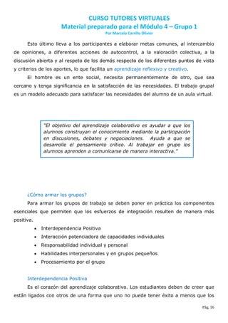 CURSO TUTORES VIRTUALES
                        Material preparado para el Módulo 4 – Grupo 1
                                             Por Marcelo Carrillo Olivier

      Esto último lleva a los participantes a elaborar metas comunes, al intercambio
de opiniones, a diferentes acciones de autocontrol, a la valoración colectiva, a la
discusión abierta y al respeto de los demás respecto de los diferentes puntos de vista
y criterios de los aportes, lo que facilita un aprendizaje reflexivo y creativo.
      El hombre es un ente social, necesita permanentemente de otro, que sea
cercano y tenga significancia en la satisfacción de las necesidades. El trabajo grupal
es un modelo adecuado para satisfacer las necesidades del alumno de un aula virtual.




                 “El objetivo del aprendizaje colaborativo es ayudar a que los
                 alumnos construyan el conocimiento mediante la participación
                 en discusiones, debates y negociaciones. Ayuda a que se
                 desarrolle el pensamiento crítico. Al trabajar en grupo los
                 alumnos aprenden a comunicarse de manera interactiva.”




      ¿Cómo armar los grupos?
      Para armar los grupos de trabajo se deben poner en práctica los componentes
esenciales que permiten que los esfuerzos de integración resulten de manera más
positiva.
               Interdependencia Positiva
               Interacción potenciadora de capacidades individuales
               Responsabilidad individual y personal
               Habilidades interpersonales y en grupos pequeños
               Procesamiento por el grupo


      Interdependencia Positiva
      Es el corazón del aprendizaje colaborativo. Los estudiantes deben de creer que
están ligados con otros de una forma que uno no puede tener éxito a menos que los

                                                                                   Pág. 16
 