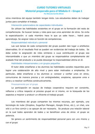 CURSO TUTORES VIRTUALES
                    Material preparado para el Módulo 4 – Grupo 1
                                        Por Marcelo Carrillo Olivier

otros miembros del equipo también tengan éxito. Los estudiantes deben de trabajar
juntos para completar el trabajo.
     Interacción potenciadora de capacidades individuales
     Se utilizan las habilidades existentes en el grupo en la formación del resto de
compañeros/as. Se buscan tareas y roles para que unos aprendan de otros. Se evita
la especialización: si cada miembro hace lo que ya sabe hacer... habrá poco
aprendizaje. Se asignar roles en función de competencias.
     Responsabilidad individual y personal
     Las sub tareas de cada componente del grupo pueden dan lugar a artefactos
observables. En el resultado final se pueden ver evidencias del trabajo de todos. Se
debe evitar la asignación de roles similares o cuya contribución al grupo sea
intercambiable o que un miembro del grupo se responsabilice completamente del
acabado final del producto y se pueda descargar la responsabilidad última en él.
     Habilidades interpersonales y en grupos pequeños
     El tutor debe enseñarse a los alumnos las habilidades sociales requeridas para
lograr una colaboración de alto nivel y para estar motivados a emplearlas. En
particular, debe enseñarse a los alumnos a: conocer y confiar unos en otros;
comunicarse de manera precisa y sin ambigüedades; aceptarse, apoyarse unos a
otros y a resolver conflictos constructivamente.
     Procesamiento por el grupo
     La participación en equipo de trabajo cooperativo requiere ser consiente,
reflexiva y crítica respecto al proceso grupal en sí mismo, en la búsqueda de los
aspectos a mejorar y producir un eficiente el trabajo grupal.


     Los miembros del grupo comparten los mismos recursos, por ejemplo, una
tecnología de nube (Dropbox, SugarSyn Manager, Google Drive, etc.), un chat, una
wiki o un foro común y se apoyan de ser necesario. Se produce una relación laboral
en la cual todos aprenden de todos y se benefician unos de otros: el grupo se
potencia.
     Se genera un sentimiento de responsabilidad personal para con uno mismo y
con el grupo

                                                                                   Pág. 17
 