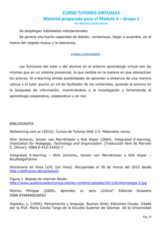 CURSO TUTORES VIRTUALES
                    Material preparado para el Módulo 4 – Grupo 1
                                       Por Marcelo Carrillo Olivier

     Se despliegan habilidades interpersonales
     Se genera una fuerte capacidad de debatir, consensuar, llegar a acuerdos, en el
marco del respeto mutuo y la tolerancia.


                                     CONCLUSIONES


     Las funciones del tutor y del alumno en el entorno aprendizaje virtual son las
mismas que en un sistema presencial, lo que cambia en la manera en que interactúan
los actores. El e-learning brinda posibilidades de aprender a distancia de una manera
ubicua y el tutor asume un rol de facilitador de los contenidos, guiando al alumno en
la búsqueda de información, incentivándolo a la investigación y fomentando el
aprendizaje cooperativo, colaborativo y en red.




BIBLIOGRAFÍA

Netlearning.com.ar (2012). Cursos de Tutores Web 2.0. Materiales varios.

Wim Jochems, Jeroen van Merriënboer y Rob Koper (2004). Integrated E-learning,
Implication for Pedagogy, Technology and Organization. [Traducción libre de Marcelo
C. Olivier]. ISBN 0-415-33502-7

Integrated E-learning – Wim Jochems, Jeroen van Merriënboer y Rob Koper –
RoutledgeFalmer

Diccionario en línea (s/f). [en línea]. Recuperado el 30 de marzo del 2012 desde
http://definicion.de/conexion/

Figura 1 Bajada de internet desde:
http://www.audienciaelectronica.net/wp-content/uploads/2011/01/tecnologia-3.jpg

Meirieu Philippe (2009).      Aprender     si:     pero      ¿Cómo?   Editorial   Octaedro
ISBN 9788480638562

Vigotsky, L. (1995). Pensamiento y lenguaje. Buenos Aires: Ediciones Fausto. Citado
por la Prof. María Cecilia Torga de la Escuela Superior de Idiomas de la Universidad

                                                                                     Pág. 18
 
