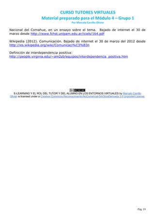CURSO TUTORES VIRTUALES
                         Material preparado para el Módulo 4 – Grupo 1
                                                 Por Marcelo Carrillo Olivier

Nacional del Comahue, en un ensayo sobre el tema. Bajado de internet el 30 de
marzo desde http://www.fchst.unlpam.edu.ar/iciels/164.pdf

Wikipedia (2012). Comunicación. Bajado de internet el 30 de marzo del 2012 desde
http://es.wikipedia.org/wiki/Comunicaci%C3%B3n

Definición de interdependencia positiva:
http://people.virginia.edu/~am2zb/equipos/interdependencia_positiva.htm




    E-LEARNING Y EL ROL DEL TUTOR Y DEL ALUMNO EN LOS ENTORNOS VIRTUALES by Marcelo Carrillo
Olivier is licensed under a Creative Commons Reconocimiento-NoComercial-SinObraDerivada 3.0 Unported License.




                                                                                                      Pág. 19
 