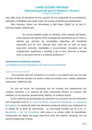 CURSO TUTORES VIRTUALES
                     Material preparado para el Módulo 4 – Grupo 1
                                         Por Marcelo Carrillo Olivier

unos años atrás. El estudiante de hoy requiere de una integración de conocimientos,
actitudes y habilidades para poder lograr las nuevas competencias profesionales.
      Wim Jochems, Jeroen van Merriënboer y Rob Koper (2004) en su libro E-
learning integral, explican que:


                  “los nuevos modelos exigen ser flexibles, tanto respecto del tiempo,
            como respecto del espacio físico (concepto del aprendizaje just in time) y
            además    que    atiendan   las   necesidades         específicas   del   estudiante
            (educación just for me). Además dual, pues por un lado se busca
            desarrollar actitudes, habilidades y conocimientos vinculados con las
            competencias académicas y sociales, y por el otro, disminuir la brecha
            entre la educación formal y la práctica profesional.”


Conexiones en entornos virtuales
La importancia de las conexiones en los entornos de aprendizaje


¿Qué son las conexiones?
      “Una conexión (del latín connexĭo) es un enlace o una atadura que une una cosa
con otra. El término nombra a la acción y efecto de conectar (unir, enlazar, establecer
relaciones).” [definicion.de]


      En una red social, las conexiones son los vínculos que mantenemos con
nuestros contactos y el accionar de estas conexiones influyen en nuestra vida
cotidiana, en las acciones, pensamientos, afectos, en nosotros mismo.
      En los entornos de aprendizajes las conexiones se componen de tres elementos
que interactúan entre si: La tarea formativa, el grupo de estudiantes y el equipo de
formadores. La mezcla de estos tres elementos producirá efectos que impactarán en
la calidad de la tarea de aprendizaje.        La comunidad formada por el grupo de
estudiantes y por los formadores dará paso a su propio estilo de aprendizaje,
configurarán las reglas del juego específicas para esa relación triangular que les
permitirá desarrollar la tarea.

                                                                                            Pág. 3
 