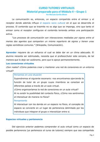 CURSO TUTORES VIRTUALES
                       Material preparado para el Módulo 4 – Grupo 1
                                           Por Marcelo Carrillo Olivier

      La comunicación es, entonces, un espacio compartido entre el emisor y el
receptor donde además influye el espacio socio cultural en el que se desarrolla el
proceso. El contenido que se trasmite no es algo que se imponga, sino que tanto el
emisor como el receptor configuran el contenido teniendo ambos una participación
activa.
      “Los procesos de comunicación son interacciones mediadas por signos entre al
menos dos agentes que comparten un mismo repertorio de signos y tienen unas
reglas semióticas comunes.” (Wikipedia, Comunicación).


Aprender requiere de un esfuerzo el cual se debe dar en un clima adecuado. El
alumno necesita ser estimulado, necesita que el profesor/tutor este cercano, de tal
manera que lo deje ser autónomo, pero que lo apoye permanentemente.
Las conexiones virtuales
¿Son reales? ¿Cómo podemos crear y mantener una red de conexiones en un entorno
virtual?
           Pensemos en una situación
           Supondremos el siguiente escenario: nos encontramos ejerciendo la
           función de tutor de un grupo cuyos miembros se conectan en
           diferentes países a través de un aula virtual.
           ¿Cómo organizaríamos la red de conexiones en un aula virtual?
           Al no existir la posibilidad del contacto físico, ¿Cómo nos sentiremos
           al interactuar de manera no física?
           Pensamiento
           Al interactuar con los demás en un espacio no físico, el concepto de
           espacio se convierte en un lugar de pertenencia delimitado por los
           individuos que integran el grupo e interactúan entre si.


Espacios virtuales y pertenencia


      Del ejercicio anterior podemos comprender el aula virtual como un espacio de
posible pertenencia (yo pertenezco al curso de tutores) siempre que sea compartido

                                                                                    Pág. 4
 