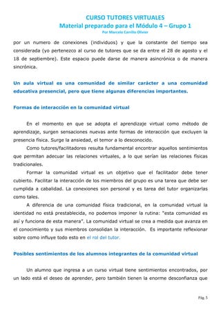 CURSO TUTORES VIRTUALES
                     Material preparado para el Módulo 4 – Grupo 1
                                        Por Marcelo Carrillo Olivier

por un numero de conexiones (individuos) y que la constante del tiempo sea
considerada (yo pertenezco al curso de tutores que se da entre el 28 de agosto y el
18 de septiembre). Este espacio puede darse de manera asincrónica o de manera
sincrónica.


Un aula virtual es una comunidad de similar carácter a una comunidad
educativa presencial, pero que tiene algunas diferencias importantes.


Formas de interacción en la comunidad virtual


      En el momento en que se adopta el aprendizaje virtual como método de
aprendizaje, surgen sensaciones nuevas ante formas de interacción que excluyen la
presencia física. Surge la ansiedad, el temor a lo desconocido.
      Como tutores/facilitadores resulta fundamental encontrar aquellos sentimientos
que permitan adecuar las relaciones virtuales, a lo que serían las relaciones físicas
tradicionales.
      Formar la comunidad virtual es un objetivo que el facilitador debe tener
cubierto. Facilitar la interacción de los miembros del grupo es una tarea que debe ser
cumplida a cabalidad. La conexiones son personal y es tarea del tutor organizarlas
como tales.
      A diferencia de una comunidad física tradicional, en la comunidad virtual la
identidad no está prestablecida, no podemos imponer la rutina: “esta comunidad es
así y funciona de esta manera”. La comunidad virtual se crea a medida que avanza en
el conocimiento y sus miembros consolidan la interacción. Es importante reflexionar
sobre como influye todo esto en el rol del tutor.


Posibles sentimientos de los alumnos integrantes de la comunidad virtual


      Un alumno que ingresa a un curso virtual tiene sentimientos encontrados, por
un lado está el deseo de aprender, pero también tienen la enorme desconfianza que



                                                                                 Pág. 5
 