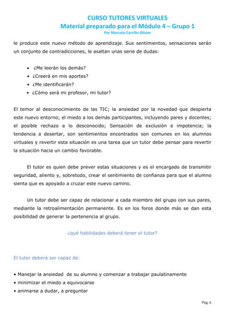 CURSO TUTORES VIRTUALES
                    Material preparado para el Módulo 4 – Grupo 1
                                          Por Marcelo Carrillo Olivier

le produce este nuevo método de aprendizaje. Sus sentimientos, sensaciones serán
un conjunto de contradicciones, le asaltan unas serie de dudas:


        ¿Me leerán los demás?
     • ¿Creerá en mis aportes?
     • ¿Me identificarán?
     • ¿Cómo será mi profesor, mi tutor?


El temor al desconocimiento de las TIC; la ansiedad por la novedad que despierta
este nuevo entorno; el miedo a los demás participantes, incluyendo pares y docentes;
el posible rechazo a lo desconocido; Sensación de exclusión e impotencia; la
tendencia a desertar, son sentimientos encontrados son comunes en los alumnos
virtuales y revertir esta situación es una tarea que un tutor debe pensar para revertir
la situación hacia un cambio favorable.


     El tutor es quien debe prever estas situaciones y es el encargado de transmitir
seguridad, aliento y, sobretodo, crear el sentimiento de confianza para que el alumno
sienta que es apoyado a cruzar este nuevo camino.


     Un tutor debe ser capaz de relacionar a cada miembro del grupo con sus pares,
mediante la retroalimentación permanente. Es en los foros donde más se dan esta
posibilidad de generar la pertenencia al grupo.


                       ¿qué habilidades deberá tener el tutor?




El tutor deberá ser capaz de:


• Manejar la ansiedad de su alumno y comenzar a trabajar paulatinamente
• minimizar el miedo a equivocarse
• animarse a dudar, a preguntar

                                                                                  Pág. 6
 