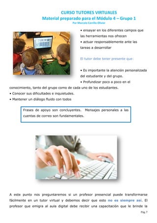 CURSO TUTORES VIRTUALES
                    Material preparado para el Módulo 4 – Grupo 1
                                         Por Marcelo Carrillo Olivier

                                               • ensayar en los diferentes campos que
                                               las herramientas nos ofrecen
                                               • actuar responsablemente ante las
                                               tareas a desarrollar


                                               El tutor debe tener presente que:


                                               • Es importante la atención personalizada
                                               del estudiante y del grupo.
                                               • Profundizar poco a poco en el
conocimiento, tanto del grupo como de cada uno de los estudiantes.
• Conocer sus dificultades e inquietudes.
• Mantener un diálogo fluido con todos


        Frases de apoyo son concluyentes.          Mensajes personales a las
        cuentas de correo son fundamentales.




A este punto nos preguntaremos si un profesor presencial puede transformarse
fácilmente en un tutor virtual y debemos decir que esto no es siempre así. El
profesor que emigra al aula digital debe recibir una capacitación que le brinde la
                                                                                    Pág. 7
 
