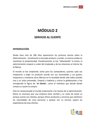 SERVICIO AL CLIENTE 1
MÓDULO 2
SERVICIO AL CLIENTE
INTRODUCCIÓN
Desde hace más de 180 años aparecieron las primeras teorías sobre la
Administración. Inicialmente se buscaba producir y vender, la ciencia estaba en
maximizar la productividad. Paulatinamente se fue “ablandando” la teoría, la
administración empezó a cuidar del empleado y de las relaciones al interior de
la fábrica.
El mundo se fue ampliando, tanto para los compradores, quienes cada vez
empezaron a exigir un producto acorde con sus necesidades y sus gustos;
empezaron a instalarse otras fábricas en la localidad donde sólo había existido
una y un único proveedor. Empezó a hablarse y vivirse la globalización y fue
emergiendo la figura de “el cliente”, como el individuo que decide donde
compra y a quien le compra.
Esto ha revolucionado el mundo empresarial y las teorías de la administración.
Ahora se reconoce que una empresa tiene sentido y su razón de existir es
porque cuenta con clientes, porque ofrece productos y servicios que satisfacen
las necesidades de unas personas y porque con su servicio supera las
expectativas de esos clientes.
 