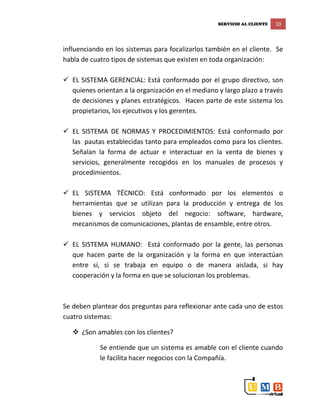 SERVICIO AL CLIENTE 10
influenciando en los sistemas para focalizarlos también en el cliente. Se
habla de cuatro tipos de sistemas que existen en toda organización:
 EL SISTEMA GERENCIAL: Está conformado por el grupo directivo, son
quienes orientan a la organización en el mediano y largo plazo a través
de decisiones y planes estratégicos. Hacen parte de este sistema los
propietarios, los ejecutivos y los gerentes.
 EL SISTEMA DE NORMAS Y PROCEDIMIENTOS: Está conformado por
las pautas establecidas tanto para empleados como para los clientes.
Señalan la forma de actuar e interactuar en la venta de bienes y
servicios, generalmente recogidos en los manuales de procesos y
procedimientos.
 EL SISTEMA TÉCNICO: Está conformado por los elementos o
herramientas que se utilizan para la producción y entrega de los
bienes y servicios objeto del negocio: software, hardware,
mecanismos de comunicaciones, plantas de ensamble, entre otros.
 EL SISTEMA HUMANO: Está conformado por la gente, las personas
que hacen parte de la organización y la forma en que interactúan
entre sí, si se trabaja en equipo o de manera aislada, si hay
cooperación y la forma en que se solucionan los problemas.
Se deben plantear dos preguntas para reflexionar ante cada uno de estos
cuatro sistemas:
 ¿Son amables con los clientes?
Se entiende que un sistema es amable con el cliente cuando
le facilita hacer negocios con la Compañía.
 
