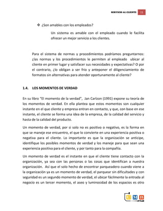 SERVICIO AL CLIENTE 11
 ¿Son amables con los empleados?
Un sistema es amable con el empleado cuando le facilita
ofrecer un mejor servicio a los clientes.
Para el sistema de normas y procedimientos podríamos preguntarnos:
¿las normas y los procedimientos le permiten al empleado ubicar al
cliente en primer lugar y satisfacer sus necesidades y expectativas? O por
el contrario, ¿lo obligan a ser frio y anteponer el diligenciamiento de
formatos sin alternativas para atender oportunamente al cliente?
1.4. LOS MOMENTOS DE VERDAD
En su libro “El momento de la verdad”, Jan Carlzon (1991) expone su teoría de
los momentos de verdad. En ella plantea que estos momentos son cualquier
instante en el que cliente y empresa entran en contacto, y que, con base en ese
instante, el cliente se forma una idea de la empresa, de la calidad del servicio y
hasta de la calidad del producto.
Un momento de verdad, por si solo no es positivo o negativo, es la forma en
que se maneje ese encuentro, el que lo convierte en una experiencia positiva o
negativa para el cliente. Lo importante es que la organización se anticipe,
identifique los posibles momentos de verdad y los maneje para que sean una
experiencia positiva para el cliente, y por tanto para la compañía.
Un momento de verdad es el instante en que el cliente tiene contacto con la
organización, ya sea con las personas o las cosas que identifican a nuestra
organización. Así que el solo hecho de encontrar parqueadero cuando viene a
la organización ya es un momento de verdad, el parquear sin dificultades y con
seguridad es un segundo momento de verdad, el ubicar fácilmente la entrada al
negocio es un tercer momento, el aseo y luminosidad de los espacios es otro
 