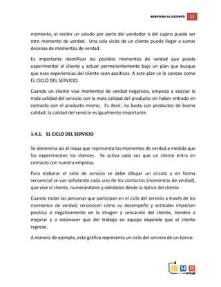 SERVICIO AL CLIENTE 12
momento, el recibir un saludo por parte del vendedor o del cajero puede ser
otro momento de verdad. Una sola visita de un cliente puede llegar a sumar
decenas de momentos de verdad.
Es importante identificar los posibles momentos de verdad que pueda
experimentar el cliente y actuar permanentemente bajo un plan que busque
que esas experiencias del cliente sean positivas. A este plan se le conoce como
EL CICLO DEL SERVICIO.
Cuando un cliente vive momentos de verdad negativos, empieza a asociar la
mala calidad del servicio con la mala calidad del producto sin haber entrado en
contacto con el producto mismo. Es decir, no basta con productos de buena
calidad, la calidad del servicio es igualmente importante.
1.4.1. EL CICLO DEL SERVICIO
Se denomina así al mapa que representa los momentos de verdad a medida que
los experimentan los clientes. Se activa cada vez que un cliente entra en
contacto con nuestra empresa.
Para elaborar el ciclo de servicio se debe dibujar un circulo y en forma
secuencial se van señalando cada uno de los contactos (momentos de verdad),
que vive el cliente, numerándolos y viéndolos desde la óptica del cliente.
Cuando todas las personas que participan en el ciclo del servicio a través de los
momentos de verdad, reconocen cómo su desempeño y actitudes impactan
positiva o negativamente en la imagen y sensación del cliente, tienden a
mejorar y a reconocer que del trabajo en equipo depende que el cliente
regrese.
A manera de ejemplo, este gráfico representa un ciclo del servicio de un banco:
 