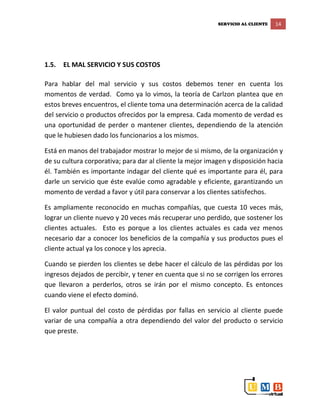 SERVICIO AL CLIENTE 14
1.5. EL MAL SERVICIO Y SUS COSTOS
Para hablar del mal servicio y sus costos debemos tener en cuenta los
momentos de verdad. Como ya lo vimos, la teoría de Carlzon plantea que en
estos breves encuentros, el cliente toma una determinación acerca de la calidad
del servicio o productos ofrecidos por la empresa. Cada momento de verdad es
una oportunidad de perder o mantener clientes, dependiendo de la atención
que le hubiesen dado los funcionarios a los mismos.
Está en manos del trabajador mostrar lo mejor de si mismo, de la organización y
de su cultura corporativa; para dar al cliente la mejor imagen y disposición hacia
él. También es importante indagar del cliente qué es importante para él, para
darle un servicio que éste evalúe como agradable y eficiente, garantizando un
momento de verdad a favor y útil para conservar a los clientes satisfechos.
Es ampliamente reconocido en muchas compañías, que cuesta 10 veces más,
lograr un cliente nuevo y 20 veces más recuperar uno perdido, que sostener los
clientes actuales. Esto es porque a los clientes actuales es cada vez menos
necesario dar a conocer los beneficios de la compañía y sus productos pues el
cliente actual ya los conoce y los aprecia.
Cuando se pierden los clientes se debe hacer el cálculo de las pérdidas por los
ingresos dejados de percibir, y tener en cuenta que si no se corrigen los errores
que llevaron a perderlos, otros se irán por el mismo concepto. Es entonces
cuando viene el efecto dominó.
El valor puntual del costo de pérdidas por fallas en servicio al cliente puede
variar de una compañía a otra dependiendo del valor del producto o servicio
que preste.
 