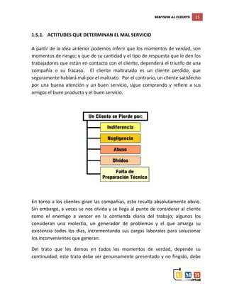SERVICIO AL CLIENTE 15
1.5.1. ACTITUDES QUE DETERMINAN EL MAL SERVICIO
A partir de la idea anterior podemos inferir que los momentos de verdad, son
momentos de riesgo; y que de su cantidad y el tipo de respuesta que le den los
trabajadores que están en contacto con el cliente, dependerá el triunfo de una
compañía o su fracaso. El cliente maltratado es un cliente perdido, que
seguramente hablará mal por el maltrato. Por el contrario, un cliente satisfecho
por una buena atención y un buen servicio, sigue comprando y refiere a sus
amigos el buen producto y el buen servicio.
En torno a los clientes giran las compañías, esto resulta absolutamente obvio.
Sin embargo, a veces se nos olvida y se llega al punto de considerar al cliente
como el enemigo a vencer en la contienda diaria del trabajo; algunos los
consideran una molestia, un generador de problemas y el que amarga su
existencia todos los días, incrementando sus cargas laborales para solucionar
los inconvenientes que generan.
Del trato que les demos en todos los momentos de verdad, depende su
continuidad; este trato debe ser genuinamente presentado y no fingido, debe
 