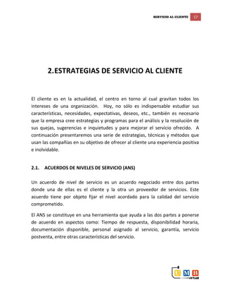 SERVICIO AL CLIENTE 17
2.ESTRATEGIAS DE SERVICIO AL CLIENTE
El cliente es en la actualidad, el centro en torno al cual gravitan todos los
intereses de una organización. Hoy, no sólo es indispensable estudiar sus
características, necesidades, expectativas, deseos, etc., también es necesario
que la empresa cree estrategias y programas para el análisis y la resolución de
sus quejas, sugerencias e inquietudes y para mejorar el servicio ofrecido. A
continuación presentaremos una serie de estrategias, técnicas y métodos que
usan las compañías en su objetivo de ofrecer al cliente una experiencia positiva
e inolvidable.
2.1. ACUERDOS DE NIVELES DE SERVICIO (ANS)
Un acuerdo de nivel de servicio es un acuerdo negociado entre dos partes
donde una de ellas es el cliente y la otra un proveedor de servicios. Este
acuerdo tiene por objeto fijar el nivel acordado para la calidad del servicio
comprometido.
El ANS se constituye en una herramienta que ayuda a las dos partes a ponerse
de acuerdo en aspectos como: Tiempo de respuesta, disponibilidad horaria,
documentación disponible, personal asignado al servicio, garantía, servicio
postventa, entre otras características del servicio.
 