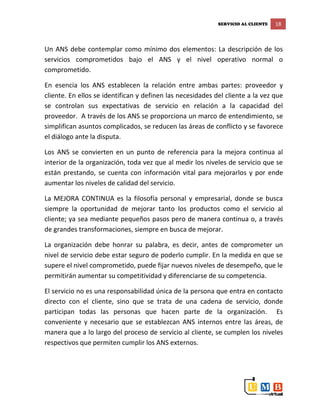 SERVICIO AL CLIENTE 18
Un ANS debe contemplar como mínimo dos elementos: La descripción de los
servicios comprometidos bajo el ANS y el nivel operativo normal o
comprometido.
En esencia los ANS establecen la relación entre ambas partes: proveedor y
cliente. En ellos se identifican y definen las necesidades del cliente a la vez que
se controlan sus expectativas de servicio en relación a la capacidad del
proveedor. A través de los ANS se proporciona un marco de entendimiento, se
simplifican asuntos complicados, se reducen las áreas de conflicto y se favorece
el diálogo ante la disputa.
Los ANS se convierten en un punto de referencia para la mejora continua al
interior de la organización, toda vez que al medir los niveles de servicio que se
están prestando, se cuenta con información vital para mejorarlos y por ende
aumentar los niveles de calidad del servicio.
La MEJORA CONTINUA es la filosofía personal y empresarial, donde se busca
siempre la oportunidad de mejorar tanto los productos como el servicio al
cliente; ya sea mediante pequeños pasos pero de manera continua o, a través
de grandes transformaciones, siempre en busca de mejorar.
La organización debe honrar su palabra, es decir, antes de comprometer un
nivel de servicio debe estar seguro de poderlo cumplir. En la medida en que se
supere el nivel comprometido, puede fijar nuevos niveles de desempeño, que le
permitirán aumentar su competitividad y diferenciarse de su competencia.
El servicio no es una responsabilidad única de la persona que entra en contacto
directo con el cliente, sino que se trata de una cadena de servicio, donde
participan todas las personas que hacen parte de la organización. Es
conveniente y necesario que se establezcan ANS internos entre las áreas, de
manera que a lo largo del proceso de servicio al cliente, se cumplen los niveles
respectivos que permiten cumplir los ANS externos.
 