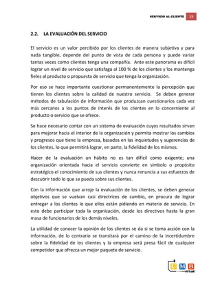 SERVICIO AL CLIENTE 19
2.2. LA EVALUACIÓN DEL SERVICIO
El servicio es un valor percibido por los clientes de manera subjetiva y para
nada tangible, depende del punto de vista de cada persona y puede variar
tantas veces como clientes tenga una compañía. Ante este panorama es difícil
lograr un nivel de servicio que satisfaga al 100 % de los clientes y los mantenga
fieles al producto o propuesta de servicio que tenga la organización.
Por eso se hace importante cuestionar permanentemente la percepción que
tienen los clientes sobre la calidad de nuestro servicio. Se deben generar
métodos de tabulación de información que produzcan cuestionarios cada vez
más cercanos a los puntos de interés de los clientes en lo concerniente al
producto o servicio que se ofrece.
Se hace necesario contar con un sistema de evaluación cuyos resultados sirvan
para mejorar hacia el interior de la organización y permita mostrar los cambios
y progresos que tiene la empresa, basados en las inquietudes y sugerencias de
los clientes, lo que permitirá lograr, en parte, la fidelidad de los mismos.
Hacer de la evaluación un hábito no es tan difícil como exigente; una
organización orientada hacia el servicio convierte en símbolo o propósito
estratégico el conocimiento de sus clientes y nunca renuncia a sus esfuerzos de
descubrir todo lo que se pueda sobre sus clientes.
Con la información que arroje la evaluación de los clientes, se deben generar
objetivos que se vuelvan casi directrices de cambio, en procura de lograr
entregar a los clientes lo que ellos están pidiendo en materia de servicio. En
esto debe participar toda la organización, desde los directivos hasta la gran
masa de funcionarios de los demás niveles.
La utilidad de conocer la opinión de los clientes se da si se toma acción con la
información, de lo contrario se transitará por el camino de la incertidumbre
sobre la fidelidad de los clientes y la empresa será presa fácil de cualquier
competidor que ofrezca un mejor paquete de servicio.
 