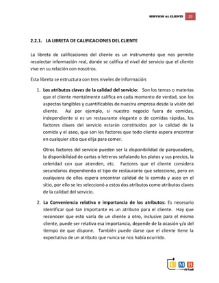 SERVICIO AL CLIENTE 20
2.2.1. LA LIBRETA DE CALIFICACIONES DEL CLIENTE
La libreta de calificaciones del cliente es un instrumento que nos permite
recolectar información real, donde se califica el nivel del servicio que el cliente
vive en su relación con nosotros.
Esta libreta se estructura con tres niveles de información:
1. Los atributos claves de la calidad del servicio: Son los temas o materias
que el cliente mentalmente califica en cada momento de verdad, son los
aspectos tangibles y cuantificables de nuestra empresa desde la visión del
cliente. Así por ejemplo, si nuestro negocio fuera de comidas,
independiente si es un restaurante elegante o de comidas rápidas, los
factores claves del servicio estarán constituidos por la calidad de la
comida y el aseo, que son los factores que todo cliente espera encontrar
en cualquier sitio que elija para comer.
Otros factores del servicio pueden ser la disponibilidad de parqueadero,
la disponibilidad de cartas o letreros señalando los platos y sus precios, la
celeridad con que atienden, etc. Factores que el cliente considera
secundarios dependiendo el tipo de restaurante que seleccione, pero en
cualquiera de ellos espera encontrar calidad de la comida y aseo en el
sitio, por ello se les seleccionó a estos dos atributos como atributos claves
de la calidad del servicio.
2. La Conveniencia relativa e importancia de los atributos: Es necesario
identificar qué tan importante es un atributo para el cliente. Hay que
reconocer que esto varía de un cliente a otro, inclusive para el mismo
cliente, puede ser relativa esa importancia, depende de la ocasión y/o del
tiempo de que dispone. También puede darse que el cliente tiene la
expectativa de un atributo que nunca se nos había ocurrido.
 