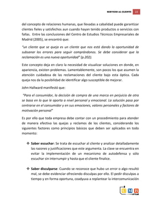 SERVICIO AL CLIENTE 22
del concepto de relaciones humanas, que llevadas a cabalidad puede garantizar
clientes fieles y satisfechos aun cuando hayan tenido productos o servicios con
fallas. Entre las conclusiones del Centro de Estudios Técnicos Empresariales de
Madrid (2005), se encontró que:
“un cliente que se queja es un cliente que nos está dando la oportunidad de
subsanar los errores para seguir comprándonos. Se debe considerar que la
reclamación es una nueva oportunidad” (p.202).
Este concepto deja en claro la necesidad de visualizar soluciones en donde, en
apariencia, existen problemas. Lamentablemente, son pocos los que asumen la
atención cuidadosa de las reclamaciones del cliente bajo esta óptica. Cada
queja nos da la posibilidad de identificar algo susceptible de mejorar.
John Hallward manifestó que:
“Para el consumidor, la decisión de compra de una marca en perjuicio de otra
se basa en lo que le aporta a nivel personal y emocional. La solución pasa por
centrarse en el consumidor y en sus emociones, valores personales y factores de
motivación personal”
Es por ello que toda empresa debe contar con un procedimiento para atender
de manera efectiva las quejas y reclamos de los clientes, considerando los
siguientes factores como principios básicos que deben ser aplicados en todo
momento:
 Saber escuchar: Se trata de escuchar al cliente y analizar detalladamente
las razones y justificaciones que este argumenta. La clave se encuentra en
evitar la implementación de un mecanismo de autodefensa y sólo
escuchar sin interrumpir y hasta que el cliente finalice.
 Saber disculparse: Cuando se reconoce que hubo un error o algo resultó
mal, se debe evidenciar ofreciendo disculpas por ello. El pedir disculpas a
tiempo y en forma oportuna, coadyuva a replantear la intercomunicación
 