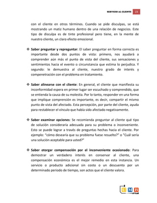 SERVICIO AL CLIENTE 23
con el cliente en otros términos. Cuando se pide disculpas, se está
mostrando un matiz humano dentro de una relación de negocios. Este
tipo de disculpa es de tinte profesional pero tiene, en la mente de
nuestro cliente, un claro efecto emocional.
 Saber preguntar y repreguntar: El saber preguntar en forma correcta es
importante desde dos puntos de vista: primero, nos ayudará a
comprender aún más el punto de vista del cliente, sus sensaciones y
sentimientos hacia el evento o circunstancia que estima lo perjudica. Y
segundo: le demuestra al cliente, nuestro grado de interés y
compenetración con el problema en tratamiento.
 Saber alinearse con el cliente: En general, el cliente que manifiesta su
inconformidad espera en primer lugar ser escuchado y comprendido, que
se entienda la causa de su molestia. Por lo tanto, responder en una forma
que implique comprensión es importante, es decir, compartir el mismo
punto de vista del afectado. Esta percepción, por parte del cliente, ayuda
para restablecer el vínculo que había sido afectado negativamente.
 Saber examinar opciones: Se recomienda preguntar al cliente qué tipo
de solución consideraría adecuada para su problema o inconveniente.
Esto se puede lograr a través de preguntas hechas hacia el cliente. Por
ejemplo: “cómo desearía que su problema fuese resuelto?” o ”Cuál sería
una solución aceptable para usted?”
 Saber otorgar compensación por el inconveniente ocasionado: Para
demostrar un verdadero interés en conservar al cliente, una
compensación económica es el mejor remedio en esta instancia. Un
servicio o producto adicional sin costo o un descuento por un
determinado periodo de tiempo, son actos que el cliente valora.
 