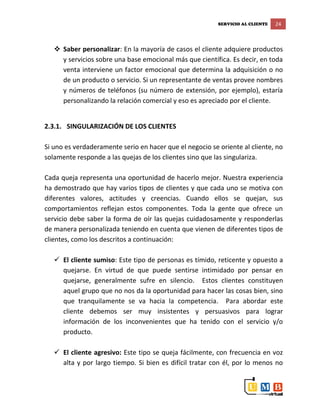 SERVICIO AL CLIENTE 24
 Saber personalizar: En la mayoría de casos el cliente adquiere productos
y servicios sobre una base emocional más que científica. Es decir, en toda
venta interviene un factor emocional que determina la adquisición o no
de un producto o servicio. Si un representante de ventas provee nombres
y números de teléfonos (su número de extensión, por ejemplo), estaría
personalizando la relación comercial y eso es apreciado por el cliente.
2.3.1. SINGULARIZACIÓN DE LOS CLIENTES
Si uno es verdaderamente serio en hacer que el negocio se oriente al cliente, no
solamente responde a las quejas de los clientes sino que las singulariza.
Cada queja representa una oportunidad de hacerlo mejor. Nuestra experiencia
ha demostrado que hay varios tipos de clientes y que cada uno se motiva con
diferentes valores, actitudes y creencias. Cuando ellos se quejan, sus
comportamientos reflejan estos componentes. Toda la gente que ofrece un
servicio debe saber la forma de oír las quejas cuidadosamente y responderlas
de manera personalizada teniendo en cuenta que vienen de diferentes tipos de
clientes, como los descritos a continuación:
 El cliente sumiso: Este tipo de personas es tímido, reticente y opuesto a
quejarse. En virtud de que puede sentirse intimidado por pensar en
quejarse, generalmente sufre en silencio. Estos clientes constituyen
aquel grupo que no nos da la oportunidad para hacer las cosas bien, sino
que tranquilamente se va hacia la competencia. Para abordar este
cliente debemos ser muy insistentes y persuasivos para lograr
información de los inconvenientes que ha tenido con el servicio y/o
producto.
 El cliente agresivo: Este tipo se queja fácilmente, con frecuencia en voz
alta y por largo tiempo. Si bien es difícil tratar con él, por lo menos no
 