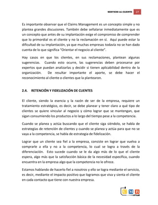 SERVICIO AL CLIENTE 27
Es importante observar que el Claims Management es un concepto simple y no
plantea grandes discusiones. También debe señalarse inmediatamente que es
un concepto que antes de su implantación exige el compromiso de comprender
que lo primordial es el cliente y no la reclamación en sí. Aquí puede estar la
dificultad de su implantación, ya que muchas empresas todavía no se han dado
cuenta de lo que significa “Orientar el negocio al cliente”.
Hay casos en que los clientes, en sus reclamaciones, plantean algunas
sugerencias. Cuando esto ocurre, las sugerencias deben procesarse por
expertos que puedan analizarlas y decidir si tienen aplicabilidad dentro de la
organización. De resultar importante el aporte, se debe hacer el
reconocimiento al cliente o clientes que la plantearon.
2.4. RETENCIÓN Y FIDELIZACIÓN DE CLIENTES
El cliente, siendo la esencia y la razón de ser de la empresa, requiere un
tratamiento estratégico, es decir, se debe planear y tener claro a qué tipo de
clientes se quiere vincular al negocio y cómo lograr que se mantengan, que
sigan consumiendo los productos a lo largo del tiempo pese a la competencia.
Cuando se planea y actúa buscando que el cliente siga siéndolo, se habla de
estrategias de retención de clientes y cuando se planea y actúa para que no se
vaya a la competencia, se habla de estrategia de fidelización.
Lograr que un cliente sea fiel a la empresa, consiste en lograr que vuelva a
comprarle a ella y no a la competencia, lo cual se logra a través de la
diferenciación. Esto sucede cuando se le da algo más de lo que el cliente
espera, algo más que la satisfacción básica de la necesidad específica, cuando
encuentra en la empresa algo que la competencia no le ofrece.
Estamos hablando de hacerlo fiel a nosotros y ello se logra mediante el servicio,
es decir, mediante el impacto positivo que logramos que viva y sienta el cliente
en cada contacto que tiene con nuestra empresa.
 