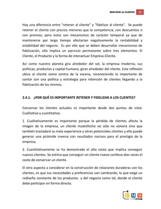 SERVICIO AL CLIENTE 28
Hay una diferencia entre “retener al cliente” y “fidelizar al cliente”. Se puede
retener al cliente con precios menores que la competencia, con descuentos o
con premios; pero estos son mecanismos de carácter temporal ya que de
mantenerse por largo tiempo afectarían negativamente la rentabilidad y
estabilidad del negocio. Es por ello que se deben desarrollar mecanismos de
fidelización, ello implica un ejercicio permanente sobre tres elementos: El
Cliente, el Producto y la forma de interactuar Empresa-Cliente.
Así como nuestro planeta gira alrededor del sol, la empresa moderna, sus
políticas, productos y capital humano, giran alrededor del cliente. Esta reflexión
ubica al cliente como centro de la escena, reconociendo lo importante de
contar con una política y estrategia para retención de clientes llegando a la
fidelización de los mismos.
2.4.1. ¿POR QUÉ ES IMPORTANTE RETENER Y FIDELIZAR A LOS CLIENTES?
Conservar los clientes actuales es importante desde dos puntos de vista:
Cualitativo y cuantitativo.
1. Cualitativamente es importante porque la pérdida de clientes afecta la
imagen de la empresa, un cliente insatisfecho no sólo no volverá sino que
también trasladará su mala experiencia a otros potenciales clientes y ello puede
generar una pirámide inversa con resultados nocivos para el prestigio de la
empresa.
2. Cuantitativamente se ha demostrado el alto costo que implica conseguir
nuevos clientes. Se estima que conseguir un cliente nuevo conlleva diez veces el
costo de conservar un cliente.
El otro aspecto a considerar en la construcción de relaciones duraderas con los
clientes, es que sus necesidades y preferencias van cambiando, lo que exige un
rediseño constante de los productos y del negocio como tal, donde el cliente
debe participar en forma directa.
 