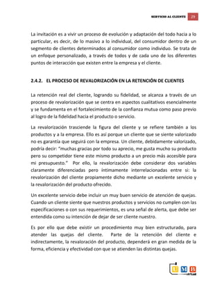 SERVICIO AL CLIENTE 29
La invitación es a vivir un proceso de evolución y adaptación del todo hacia a lo
particular, es decir, de lo masivo a lo individual, del consumidor dentro de un
segmento de clientes determinados al consumidor como individuo. Se trata de
un enfoque personalizado, a través de todos y de cada uno de los diferentes
puntos de interacción que existen entre la empresa y el cliente.
2.4.2. EL PROCESO DE REVALORIZACIÓN EN LA RETENCIÓN DE CLIENTES
La retención real del cliente, logrando su fidelidad, se alcanza a través de un
proceso de revalorización que se centra en aspectos cualitativos esencialmente
y se fundamenta en el fortalecimiento de la confianza mutua como paso previo
al logro de la fidelidad hacia el producto o servicio.
La revalorización trasciende la figura del cliente y se refiere también a los
productos y a la empresa. Ello es así porque un cliente que se siente valorizado
no es garantía que seguirá con la empresa. Un cliente, debidamente valorizado,
podría decir: “muchas gracias por todo su aprecio, me gusta mucho su producto
pero su competidor tiene este mismo producto a un precio más accesible para
mi presupuesto.” Por ello, la revalorización debe considerar dos variables
claramente diferenciadas pero íntimamente interrelacionadas entre si: la
revalorización del cliente propiamente dicho mediante un excelente servicio y
la revalorización del producto ofrecido.
Un excelente servicio debe incluir un muy buen servicio de atención de quejas.
Cuando un cliente siente que nuestros productos y servicios no cumplen con las
especificaciones o con sus requerimientos, es una señal de alerta, que debe ser
entendida como su intención de dejar de ser cliente nuestro.
Es por ello que debe existir un procedimiento muy bien estructurado, para
atender las quejas del cliente. Parte de la retención del cliente e
indirectamente, la revaloración del producto, dependerá en gran medida de la
forma, eficiencia y efectividad con que se atienden las distintas quejas.
 