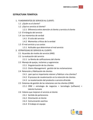 SERVICIO AL CLIENTE 3
ESTRUCTURA TEMÁTICA
1. FUNDAMENTOS DE SERVICIO AL CLIENTE:
1.1 ¿Quién es el cliente?
1.2 ¿Qué es servicio al cliente?
1.2.1 Diferencia entre atención al cliente y servicio al cliente
1.3 El triángulo del servicio
1.4 Los momentos de verdad
1.4.1 El ciclo del servicio
1.4.2 Momentos críticos de la verdad
1.5 El mal servicio y sus costos
1.5.1 Actitudes que determinan el mal servicio
2. ESTRATEGIAS DE SERVICIO AL CLIENTE:
2.1 Acuerdos de niveles de servicio (ANS)
2.2 La evaluación del servicio
2.2.1 La libreta de calificaciones del cliente
2.3 Manejo de quejas, reclamos y sugerencias
2.3.1 Singularización de los clientes
2.3.2 Claims Management: gestión de las reclamaciones
2.4 Retención y fidelización de clientes
2.4.1 ¿por qué es importante retener y fidelizar a los clientes?
2.4.2 El proceso de revalorización en la retención de clientes
2.4.3 La revalorización del producto o servicio ofrecido
2.5 Sistemas de gestión de las relaciones con los clientes (CRM)
2.5.1 CRM = estrategia de negocios + tecnología (software) +
talento humano
2.6 Valores que mejoran el servicio al cliente
2.6.1 Sentido de pertenencia
2.6.2 Orientación al cliente
2.6.3 Comunicación asertiva
2.6.4 El trabajo en equipo
 