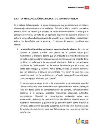 SERVICIO AL CLIENTE 30
2.4.3. LA REVALORIZACIÓN DEL PRODUCTO O SERVICIO OFRECIDO
En la cabeza del comprador, la idea o concepto de que un producto o servicio es
el que mejor depende de sus necesidades. Es indiscutible la relación que existe
entre la forma de vender y el proceso de retención de un cliente. Es más que el
concepto de ventas, se trata de un ejercicio exigente, de ayudarle al cliente a
volver a ver en el producto o servicio, la solución a sus necesidades específicas y
valorar los beneficios que le genera. El sistema de ventas, considera dos
etapas:
1. La identificación de las verdaderas necesidades del cliente: Se trata de
conocer al cliente y saber qué ofertas se le pueden hacer para
mantenerlo. Si el cliente estima que un producto o servicio tiene un costo
elevado, existe un claro indicio de que el cliente no aprecia el costo de lo
recibido en relación a la necesidad planteada. Este es un evidente
problema de “valorización” en la mente del cliente que el proceso de
venta debe indagar y resolver. Por lo tanto, cuando un cliente comenta
que un producto o servicio determinado “es caro”, lo que nos está
queriendo decir, en forma indirecta, es “no lo valoro en forma suficiente
como para pagar el dinero que cuesta”.
En estos casos se debe acudir a la información y conocimiento que del
cliente se dispone, para tratar de manera personalizada a este cliente, se
trata de datos como el comportamiento de compra, comportamiento
posterior a la compra, aspectos financieros, creencias, actitudes,
percepciones, historial de comunicación postventa, entre otra
información. Hallamos la personalización del cliente, identificamos las
auténticas necesidades y gustos y así ya podemos saber cómo mejorar el
servicio a este cliente. Con esto buscamos movernos en el mismo sentido
de satisfacción del cliente, para que éste alcance nuevamente su nivel de
satisfacción.
 
