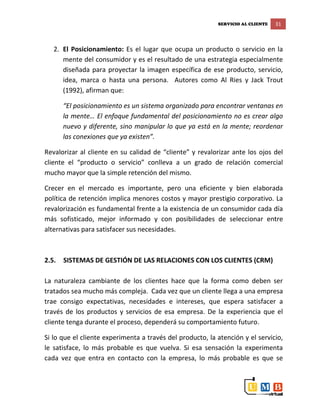 SERVICIO AL CLIENTE 31
2. El Posicionamiento: Es el lugar que ocupa un producto o servicio en la
mente del consumidor y es el resultado de una estrategia especialmente
diseñada para proyectar la imagen específica de ese producto, servicio,
idea, marca o hasta una persona. Autores como Al Ries y Jack Trout
(1992), afirman que:
“El posicionamiento es un sistema organizado para encontrar ventanas en
la mente… El enfoque fundamental del posicionamiento no es crear algo
nuevo y diferente, sino manipular lo que ya está en la mente; reordenar
las conexiones que ya existen”.
Revalorizar al cliente en su calidad de “cliente” y revalorizar ante los ojos del
cliente el “producto o servicio” conlleva a un grado de relación comercial
mucho mayor que la simple retención del mismo.
Crecer en el mercado es importante, pero una eficiente y bien elaborada
política de retención implica menores costos y mayor prestigio corporativo. La
revalorización es fundamental frente a la existencia de un consumidor cada día
más sofisticado, mejor informado y con posibilidades de seleccionar entre
alternativas para satisfacer sus necesidades.
2.5. SISTEMAS DE GESTIÓN DE LAS RELACIONES CON LOS CLIENTES (CRM)
La naturaleza cambiante de los clientes hace que la forma como deben ser
tratados sea mucho más compleja. Cada vez que un cliente llega a una empresa
trae consigo expectativas, necesidades e intereses, que espera satisfacer a
través de los productos y servicios de esa empresa. De la experiencia que el
cliente tenga durante el proceso, dependerá su comportamiento futuro.
Si lo que el cliente experimenta a través del producto, la atención y el servicio,
le satisface, lo más probable es que vuelva. Si esa sensación la experimenta
cada vez que entra en contacto con la empresa, lo más probable es que se
 