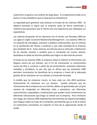 SERVICIO AL CLIENTE 32
vuelva fiel y se genere una relación de largo plazo. Si la experiencia vivida no es
buena, lo más probable es que se vaya para la competencia.
La capacidad para gestionar este proceso es la base de los sistemas CRM. Su
objetivo principal es lograr que la empresa actúe de forma coordinada y
sistémica para garantizar que el cliente viva una experiencia que sobrepase sus
expectativas.
Los sistemas de gestión de las relaciones con el cliente, son llamados CRM por
sus siglas en inglés: Customer Relationship Management. Los sistemas CRM son
un conjunto de estrategias, procesos y políticas empresariales, que se enfocan
en la satisfacción del cliente y conllevan a que toda actividad de la empresa
gire alrededor de él. Estos sistemas son eficaces para la retención y fidelización
de los clientes actuales y también para la vinculación de nuevos clientes,
basándose en todas las técnicas posibles para lograr un alto nivel de servicio.
A través de los sistemas CRM, la empresa utiliza al máximo la información que
dispone acerca de sus clientes, con el fin de incrementar su conocimiento
acerca de ellos y, construir a partir de tal conocimiento, relaciones altamente
rentables y duraderas. Es por ello que se afirma que las soluciones CRM
permiten incrementar los beneficios de la empresa a través de la adecuada
gestión de las relaciones con sus clientes y el resto del mercado.
A medida que las empresas crecen, se hace cada vez más difícil gestionar
directamente las relaciones con sus clientes. Sucede entonces que las
interacciones de la empresa con sus clientes, deben ser gestionadas por un gran
número de empleados en diferentes roles y posiciones, con diferentes
conocimientos, capacidades y motivaciones que pueden hacer incoherentes las
diferentes interacciones que tenga un cliente con la empresa. Para minimizar
ese riesgo, los sistemas CRM implementan herramientas de soporte tecnológico
que integran todas las áreas de la compañía, permitiendo que se le dé al cliente
un tratamiento consistente sin importar el área de la organización donde él
acuda.
 