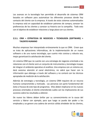 SERVICIO AL CLIENTE 33
Los avances en la tecnología han permitido el desarrollo de sistemas CRM
basados en software para automatizar los diferentes procesos donde hay
contacto del cliente con la empresa. A través de estos sistemas automatizados
la empresa está en capacidad de establecer patrones de compra, conocer las
preferencias de los clientes y conocer su historia con la compañía. Todo esto
con el objetivo de establecer relaciones a largo plazo con sus clientes.
2.5.1. CRM = ESTRATEGIA DE NEGOCIOS + TECNOLOGÍA (SOFTWARE) +
TALENTO HUMANO
Muchas empresas han interpretado erróneamente lo que es CRM. Creen que
se trata de aplicaciones informáticas, de la implementación de un nuevo
software o de una nueva tecnología, que cuanto más costosa y robusta sea,
mejor garantizará la satisfacción del cliente.
Un sistema CRM que no cuente con una estrategia de negocios orientada a las
relaciones con el cliente será un conjunto de instrumentos y tecnología incapaz
de integrar el ambiente operativo al analítico. Una empresa con un sistema así,
dará excesiva atención al canal electrónico, no sabrá que hacer con la
información que obtenga a través del software y no contará con las técnicas
apropiadas de medición de la satisfacción.
Además de estrategia y tecnología, un sistema CRM requiere de un recurso
humano comprometido y motivado. Las personas son parte fundamental del
éxito o fracaso de este tipo de programas. Ellos deben implicarse en los nuevos
procesos orientados al cliente entendiendo cuáles son las implicaciones de sus
acciones sobre los resultados a obtener.
De nuevo los líderes deben brillar por su convencimiento en la causa del
servicio y liderar con ejemplo, para que luego se pueda dar poder a los
empleados y se genere una cadena de servicio sólida alrededor de los clientes,
 