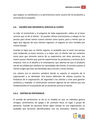 SERVICIO AL CLIENTE 34
que asegure su satisfacción y su permanencia como usuario de los productos y
servicios de la compañía.
2.6. VALORES QUE MEJORAN EL SERVICIO AL CLIENTE
La vida, el crecimiento y el progreso de toda organización, radica en el buen
servicio que se dé al cliente. Se pueden ofrecer promociones y rebajas en los
precios para atraer tantos nuevos clientes como quiera, pero a menos que se
logre que algunos de esos clientes regresen, el negocio no será rentable por
mucho tiempo.
Cuando se logra que un cliente regrese, es probable que la razón sea porque
está recibiendo un buen servicio; y si mejor aún, el cliente sale tan contento
como para que comente acerca de su experiencia con otras personas, eso
traerá nuevos clientes que querrán experimentar los productos y servicios de la
empresa. Este es el desafío y la recompensa: que además de que el producto
sea de tal calidad que satisface las necesidades del cliente, el servicio cautive al
cliente y logre que éste sea facilitador para vincular a otros clientes.
Los valores son la columna vertebral donde se soporta el conjunto de la
organización y su identidad. Una buena definición de valores muestra las
fortalezas de la organización, da seguridad a los clientes y sirve para generar
confianza y respaldo. A continuación veremos algunos de los valores que son
fundamentales en la prestación de un excelente servicio al cliente.
2.6.1. SENTIDO DE PERTENENCIA
El sentido de pertenencia se da en la medida en que un individuo genera
arraigos, sentimientos de apego y de conexión hacia un lugar o grupo de
personas. Cuando las personas llevan algún tiempo en una organización, es
probable que terminen identificándose con sus principios, historia, visión,
 