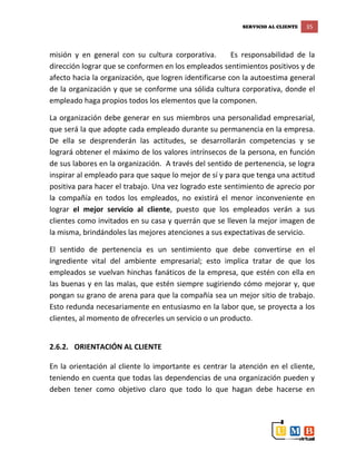SERVICIO AL CLIENTE 35
misión y en general con su cultura corporativa. Es responsabilidad de la
dirección lograr que se conformen en los empleados sentimientos positivos y de
afecto hacia la organización, que logren identificarse con la autoestima general
de la organización y que se conforme una sólida cultura corporativa, donde el
empleado haga propios todos los elementos que la componen.
La organización debe generar en sus miembros una personalidad empresarial,
que será la que adopte cada empleado durante su permanencia en la empresa.
De ella se desprenderán las actitudes, se desarrollarán competencias y se
logrará obtener el máximo de los valores intrínsecos de la persona, en función
de sus labores en la organización. A través del sentido de pertenencia, se logra
inspirar al empleado para que saque lo mejor de sí y para que tenga una actitud
positiva para hacer el trabajo. Una vez logrado este sentimiento de aprecio por
la compañía en todos los empleados, no existirá el menor inconveniente en
lograr el mejor servicio al cliente, puesto que los empleados verán a sus
clientes como invitados en su casa y querrán que se lleven la mejor imagen de
la misma, brindándoles las mejores atenciones a sus expectativas de servicio.
El sentido de pertenencia es un sentimiento que debe convertirse en el
ingrediente vital del ambiente empresarial; esto implica tratar de que los
empleados se vuelvan hinchas fanáticos de la empresa, que estén con ella en
las buenas y en las malas, que estén siempre sugiriendo cómo mejorar y, que
pongan su grano de arena para que la compañía sea un mejor sitio de trabajo.
Esto redunda necesariamente en entusiasmo en la labor que, se proyecta a los
clientes, al momento de ofrecerles un servicio o un producto.
2.6.2. ORIENTACIÓN AL CLIENTE
En la orientación al cliente lo importante es centrar la atención en el cliente,
teniendo en cuenta que todas las dependencias de una organización pueden y
deben tener como objetivo claro que todo lo que hagan debe hacerse en
 
