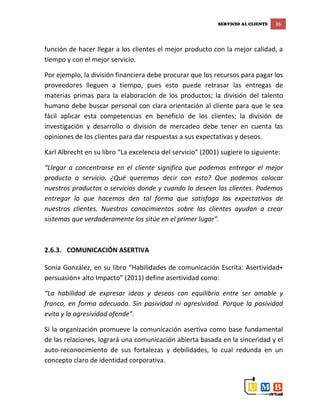 SERVICIO AL CLIENTE 36
función de hacer llegar a los clientes el mejor producto con la mejor calidad, a
tiempo y con el mejor servicio.
Por ejemplo, la división financiera debe procurar que los recursos para pagar los
proveedores lleguen a tiempo, pues esto puede retrasar las entregas de
materias primas para la elaboración de los productos; la división del talento
humano debe buscar personal con clara orientación al cliente para que le sea
fácil aplicar esta competencias en beneficio de los clientes; la división de
investigación y desarrollo o división de mercadeo debe tener en cuenta las
opiniones de los clientes para dar respuestas a sus expectativas y deseos.
Karl Albrecht en su libro “La excelencia del servicio” (2001) sugiere lo siguiente:
“Llegar a concentrarse en el cliente significa que podemos entregar el mejor
producto o servicio. ¿Qué queremos decir con esto? Que podemos colocar
nuestros productos o servicios donde y cuando lo deseen los clientes. Podemos
entregar lo que hacemos den tal forma que satisfaga las expectativas de
nuestros clientes. Nuestros conocimientos sobre los clientes ayudan a crear
sistemas que verdaderamente los sitúe en el primer lugar”.
2.6.3. COMUNICACIÓN ASERTIVA
Sonia González, en su libro “Habilidades de comunicación Escrita: Asertividad+
persuasión+ alto Impacto” (2011) define asertividad como:
“La habilidad de expresar ideas y deseos con equilibrio entre ser amable y
franco, en forma adecuada. Sin pasividad ni agresividad. Porque la pasividad
evita y la agresividad ofende”.
Si la organización promueve la comunicación asertiva como base fundamental
de las relaciones, logrará una comunicación abierta basada en la sinceridad y el
auto-reconocimiento de sus fortalezas y debilidades, lo cual redunda en un
concepto claro de identidad corporativa.
 
