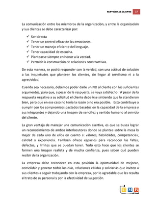 SERVICIO AL CLIENTE 37
La comunicación entre los miembros de la organización, y entre la organización
y sus clientes se debe caracterizar por:
 Ser directa
 Tener un control eficaz de las emociones.
 Tener un manejo eficiente del lenguaje.
 Tener capacidad de escucha.
 Plantearse siempre en honor a la verdad.
 Permitir la construcción de relaciones constructivas.
De esta manera, se podrá responder con la verdad, con una actitud de solución
a las inquietudes que planteen los clientes, sin llegar al servilismo ni a la
agresividad.
Cuando sea necesario, debemos poder darle un NO al cliente con los suficientes
argumentos, para que, a pesar de la respuesta, se vaya satisfecho. A pesar de la
respuesta negativa a su solicitud el cliente debe irse sintiendo que lo atendieron
bien, pero que en ese caso no tenía la razón o no era posible. Esto contribuye a
cumplir con los compromisos pactados basados en la capacidad de la empresa y
sus integrantes y dejando una imagen de sencillez y sentido humano al servicio
del cliente.
La gran ventaja de manejar una comunicación asertiva, es que se busca lograr
un reconocimiento de ambos interlocutores donde se plantee sobre la mesa lo
mejor de cada uno de ellos en cuanto a: valores, habilidades, competencias,
calidad y experiencia. También ofrece espacios para reconocer las fallas,
defectos, y límites que se puedan tener. Todo esto hace que los clientes se
formen una imagen realista y de mucha confianza, pues saben qué pueden
recibir de la organización.
La empresa debe reconocer en esta posición la oportunidad de mejorar,
consolidar y generar todos los días, relaciones cálidas y solidarias que inviten a
sus clientes a seguir trabajando con la empresa, por lo agradable que les resulta
el trato de su personal y por la efectividad de su gestión.
 
