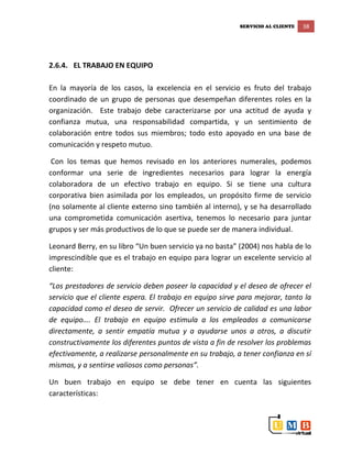 SERVICIO AL CLIENTE 38
2.6.4. EL TRABAJO EN EQUIPO
En la mayoría de los casos, la excelencia en el servicio es fruto del trabajo
coordinado de un grupo de personas que desempeñan diferentes roles en la
organización. Este trabajo debe caracterizarse por una actitud de ayuda y
confianza mutua, una responsabilidad compartida, y un sentimiento de
colaboración entre todos sus miembros; todo esto apoyado en una base de
comunicación y respeto mutuo.
Con los temas que hemos revisado en los anteriores numerales, podemos
conformar una serie de ingredientes necesarios para lograr la energía
colaboradora de un efectivo trabajo en equipo. Si se tiene una cultura
corporativa bien asimilada por los empleados, un propósito firme de servicio
(no solamente al cliente externo sino también al interno), y se ha desarrollado
una comprometida comunicación asertiva, tenemos lo necesario para juntar
grupos y ser más productivos de lo que se puede ser de manera individual.
Leonard Berry, en su libro “Un buen servicio ya no basta” (2004) nos habla de lo
imprescindible que es el trabajo en equipo para lograr un excelente servicio al
cliente:
“Los prestadores de servicio deben poseer la capacidad y el deseo de ofrecer el
servicio que el cliente espera. El trabajo en equipo sirve para mejorar, tanto la
capacidad como el deseo de servir. Ofrecer un servicio de calidad es una labor
de equipo…. El trabajo en equipo estimula a los empleados a comunicarse
directamente, a sentir empatía mutua y a ayudarse unos a otros, a discutir
constructivamente los diferentes puntos de vista a fin de resolver los problemas
efectivamente, a realizarse personalmente en su trabajo, a tener confianza en sí
mismos, y a sentirse valiosos como personas”.
Un buen trabajo en equipo se debe tener en cuenta las siguientes
características:
 
