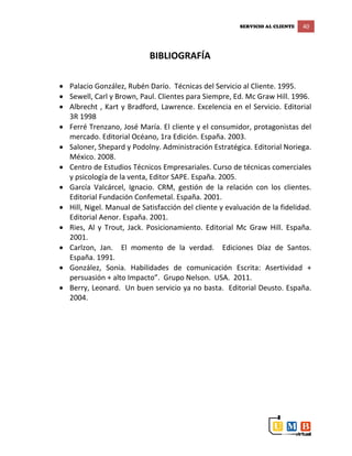 SERVICIO AL CLIENTE 40
BIBLIOGRAFÍA
 Palacio González, Rubén Darío. Técnicas del Servicio al Cliente. 1995.
 Sewell, Carl y Brown, Paul. Clientes para Siempre, Ed. Mc Graw Hill. 1996.
 Albrecht , Kart y Bradford, Lawrence. Excelencia en el Servicio. Editorial
3R 1998
 Ferré Trenzano, José María. El cliente y el consumidor, protagonistas del
mercado. Editorial Océano, 1ra Edición. España. 2003.
 Saloner, Shepard y Podolny. Administración Estratégica. Editorial Noriega.
México. 2008.
 Centro de Estudios Técnicos Empresariales. Curso de técnicas comerciales
y psicología de la venta, Editor SAPE. España. 2005.
 García Valcárcel, Ignacio. CRM, gestión de la relación con los clientes.
Editorial Fundación Confemetal. España. 2001.
 Hill, Nigel. Manual de Satisfacción del cliente y evaluación de la fidelidad.
Editorial Aenor. España. 2001.
 Ries, Al y Trout, Jack. Posicionamiento. Editorial Mc Graw Hill. España.
2001.
 Carlzon, Jan. El momento de la verdad. Ediciones Díaz de Santos.
España. 1991.
 González, Sonia. Habilidades de comunicación Escrita: Asertividad +
persuasión + alto Impacto”. Grupo Nelson. USA. 2011.
 Berry, Leonard. Un buen servicio ya no basta. Editorial Deusto. España.
2004.
 