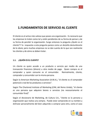 SERVICIO AL CLIENTE 5
1.FUNDAMENTOS DE SERVICIO AL CLIENTE
El cliente es el activo más valioso que posee una organización. Es necesario que
las empresas lo traten como tal y estén pendientes de su forma de pensar y de
su forma de percibir la organización. Surge entonces la pregunta ¿Quién es el
cliente? Y la respuesta a esta pregunta parece como un destello deslumbrante
de lo obvio; pero muchas empresas no se dan cuenta de lo que son realmente
los clientes y de cómo se deben tratar.
1.1. ¿QUIÉN ES EL CLIENTE?
Un cliente es quien accede a un producto o servicio por medio de una
transacción financiera (dinero) u otro medio de pago. Quien compra es el
comprador y quien consume es el consumidor. Normalmente, cliente,
comprador y consumidor son la misma persona.
Según la American Marketing Association (A.M.A.), “el cliente es el comprador
potencial o real de los productos o servicios”.
Según The Chartered Institute of Marketing (CIM, del Reino Unido), “el cliente
es una persona que adquiere bienes o servicios (no necesariamente el
consumidor final)”
Según el diccionario de Marketing, de Cultura S.A., “cliente es la persona y
organización que realiza una compra. Puede estar comprando en su nombre y
disfrutar personalmente del bien adquirido o comprar para otro, como el caso
 
