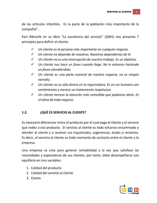 SERVICIO AL CLIENTE 6
de los artículos infantiles. Es la parte de la población más importante de la
compañía”.
Karl Albrecht en su libro “La excelencia del servicio” (2001) nos presenta 7
principios para definir al cliente:
 Un cliente es la persona más importante en cualquier negocio.
 Un cliente no depende de nosotros. Nosotros dependemos de él.
 Un cliente no es una interrupción de nuestro trabajo. Es un objetivo.
 Un cliente nos hace un favor cuando llega. No le estamos haciendo
un favor atendiéndolo.
 Un cliente es una parte esencial de nuestro negocio; no es ningún
extraño.
 Un cliente no es sólo dinero en la registradora. Es un ser humano con
sentimientos y merece un tratamiento respetuoso.
 Un cliente merece la atención más comedida que podamos darle. Es
el alma de todo negocio.
1.2. ¿QUÉ ES SERVICIO AL CLIENTE?
Es necesario diferenciar entre el producto por el cual paga el cliente y el servicio
que rodea a ese producto. El servicio al cliente es todo esfuerzo encaminado a
atender al cliente y a resolver sus inquietudes, sugerencias, dudas o reclamos.
Es decir, el servicio al cliente es todo momento de contacto entre el cliente y la
empresa.
Una empresa se crea para generar rentabilidad a la vez que satisface las
necesidades y expectativas de sus clientes, por tanto, debe desempeñarse con
equilibrio en tres variables:
1. Calidad del producto
2. Calidad del servicio al cliente
3. Costos
 