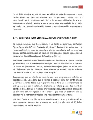 SERVICIO AL CLIENTE 7
No se debe polarizar en una de estas variables, se trata de encontrar el justo
medio entre las tres, de manera que el producto cumpla con las
especificaciones y necesidades del cliente siendo competitivo frente a otros
productos en calidad y precio; y que a su vez vaya acompañado de un valor
agregado representado en servicio integral y atención amable, respetuosa, y
oportuna.
1.2.1. DIFERENCIA ENTRE ATENCIÓN AL CLIENTE Y SERVICIO AL CLIENTE
Es común encontrar que las personas, y por tanto las empresas, confundan
“atención al cliente” con “servicio al cliente”. Pecamos en creer que la
responsabilidad del tema de servicio al cliente es exclusivo del personal que
está en contacto directo con él, es decir, recepcionista, cajeros, vendedores o
personal de “la mal llamada área de Servicio al Cliente”.
Por qué se referencia como “la mal llamada área de servicio al cliente”? porque
generalmente esta área está conformada por personal que se limita a “atender
reclamos” de parte de los clientes, pero que tienen poco poder para solucionar
los problemas que los generan. Este sistema se enmarca en un enfoque
reactivo y acotado, en vez de proactivo e integral.
Supongamos que un cliente se contacta con una empresa para solicitar un
pedido especial. La persona que la atiende lo hace de forma muy gentil, amable
y servicial. Atiende todos sus requerimientos y hace unos compromisos de
entrega acordes con lo solicitado. El cliente se va feliz, porque fue muy bien
atendido. Cuando llega la fecha de entrega del pedido, este no le es entregado.
Se comunica con la empresa y allí le indican que hubo un problema con su
pedido y no le podrá ser entregado sino hasta dentro de una semana.
¿Estamos frente a una falla de atención al cliente o de servicio al cliente? En
este momento tenemos un problema de servicio y de nada sirvió haber
prestado una excelente atención.
 