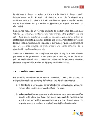 SERVICIO AL CLIENTE 8
La atención al cliente se refiere al trato que le damos al cliente cuando
interactuamos con él. El servicio al cliente es la articulación sistemática y
armoniosa de los procesos y acciones que buscan lograr la satisfacción del
cliente. El servicio es más que amabilidad y gentileza, es disposición a servir con
efectividad.
Si queremos hablar de un "Servicio al cliente de calidad” estos dos conceptos:
“atención y servicio”, deben formar una relación indisoluble que los vuelve uno
solo. Para brindar excelente atención es necesario que, quienes entren en
contacto con el cliente, pongan en práctica una serie de habilidades personales
basadas en la comunicación, la empatía y la asertividad. Y para complementarlo
con un excelente servicio, es indispensable una visión sistémica de la
organización y del servicio como tal.
Todos los trabajadores de la organización, que de alguna u otra manera
participan en la generación de los productos y servicios, deben poner en
práctica habilidades técnicas como el conocimiento de los productos, servicios,
procesos, programación, trabajo en equipo y entorno de trabajo.
1.3. EL TRIÁNGULO DEL SERVICIO
Karl Albrecht en su libro “La excelencia del servicio” (2001), ilustró como un
triángulo la filosofía del servicio y definió cada uno de sus componentes:
1. El Cliente: Es la persona que compra los bienes o servicios que vendemos
y como tal es a quien debemos identificar y conocer.
2. La Estrategia: Una vez se conoce al cliente tanto en su parte demográfica
(donde se le ubica, qué hace, con quién vive, nivel de ingresos, entre
otros), como psicográfica (que corresponde a lo que piensa y siente con
respecto a nuestro producto o servicio), se establece la estrategia.
 