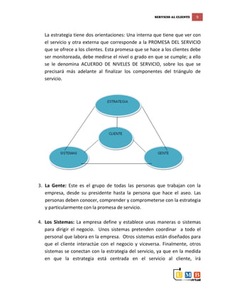 SERVICIO AL CLIENTE 9
La estrategia tiene dos orientaciones: Una interna que tiene que ver con
el servicio y otra externa que corresponde a la PROMESA DEL SERVICIO
que se ofrece a los clientes. Esta promesa que se hace a los clientes debe
ser monitoreada, debe medirse el nivel o grado en que se cumple; a ello
se le denomina ACUERDO DE NIVELES DE SERVICIO, sobre los que se
precisará más adelante al finalizar los componentes del triángulo de
servicio.
3. La Gente: Este es el grupo de todas las personas que trabajan con la
empresa, desde su presidente hasta la persona que hace el aseo. Las
personas deben conocer, comprender y comprometerse con la estrategia
y particularmente con la promesa de servicio.
4. Los Sistemas: La empresa define y establece unas maneras o sistemas
para dirigir el negocio. Unos sistemas pretenden coordinar a todo el
personal que labora en la empresa. Otros sistemas están diseñados para
que el cliente interactúe con el negocio y viceversa. Finalmente, otros
sistemas se conectan con la estrategia del servicio, ya que en la medida
en que la estrategia está centrada en el servicio al cliente, irá
 