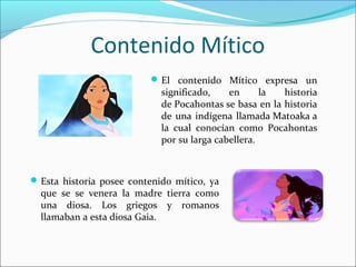 Contenido Mítico
El contenido Mítico expresa un
significado, en la historia
de Pocahontas se basa en la historia
de una indígena llamada Matoaka a
la cual conocían como Pocahontas
por su larga cabellera.
Esta historia posee contenido mítico, ya
que se se venera la madre tierra como
una diosa. Los griegos y romanos
llamaban a esta diosa Gaia.