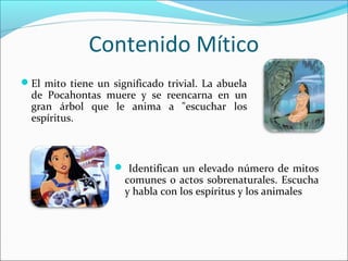 Contenido Mítico
El mito tiene un significado trivial. La abuela
de Pocahontas muere y se reencarna en un
gran árbol que le anima a "escuchar los
espíritus.
Identifican un elevado número de mitos
comunes o actos sobrenaturales. Escucha
y habla con los espíritus y los animales